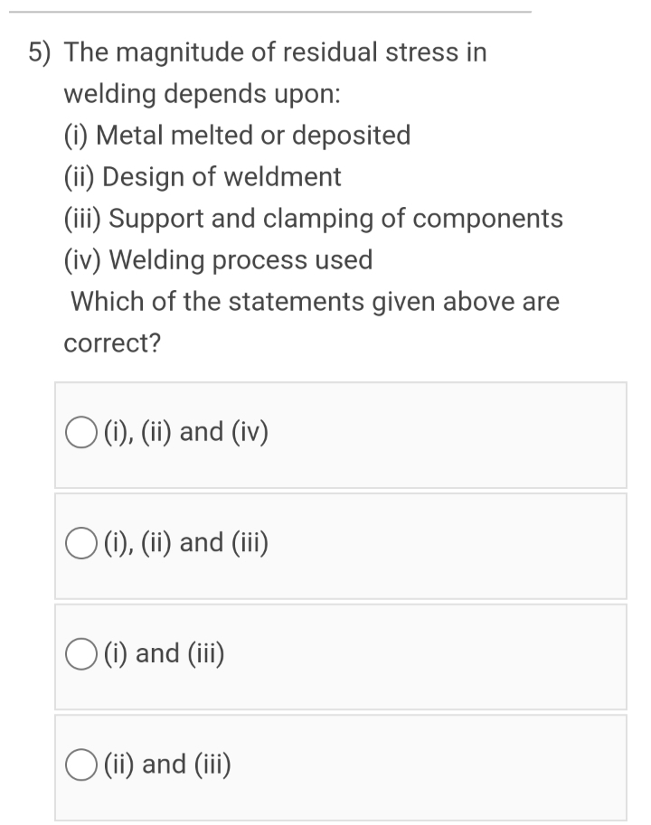 5) The magnitude of residual stress in
welding depends upon:
(i) Metal melted or deposited
(ii) Design of weldment
(iii) Support and clamping of components
(iv) Welding process used
Which of the statements given above are
correct?
O (1), (ii) and (iv)
O (), (ii) and (iii
O (1) and (iii)
O (ii) and (iii)
