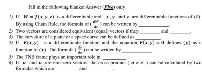 1) If W = f(x, y,z) is a differentiable and x,y and z are differentiable functions of (t).
By using Chain Rule, the formula of() can be written by
MP
dt
2) Two vectors are considered equivalent (equal) vectors if they
3) The curvature of a plane or a space curve can be defined as
and
