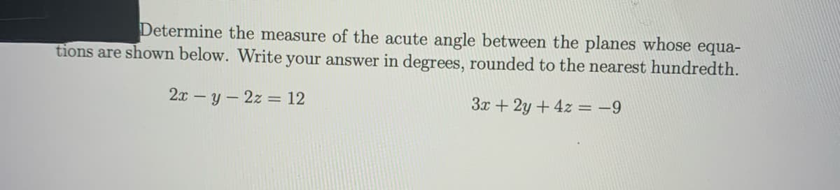 Determine the measure of the acute angle between the planes whose equa-
tions are shown below. Write your answer in degrees, rounded to the nearest hundredth.
2x – y – 2z = 12
3x + 2y +4z = -9

