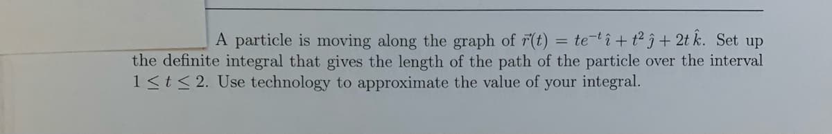 A particle is moving along the graph of 7(t) = te-tî+tŷ+ 2t k. Set up
the definite integral that gives the length of the path of the particle over the interval
1<t< 2. Use technology to approximate the value of your integral.
