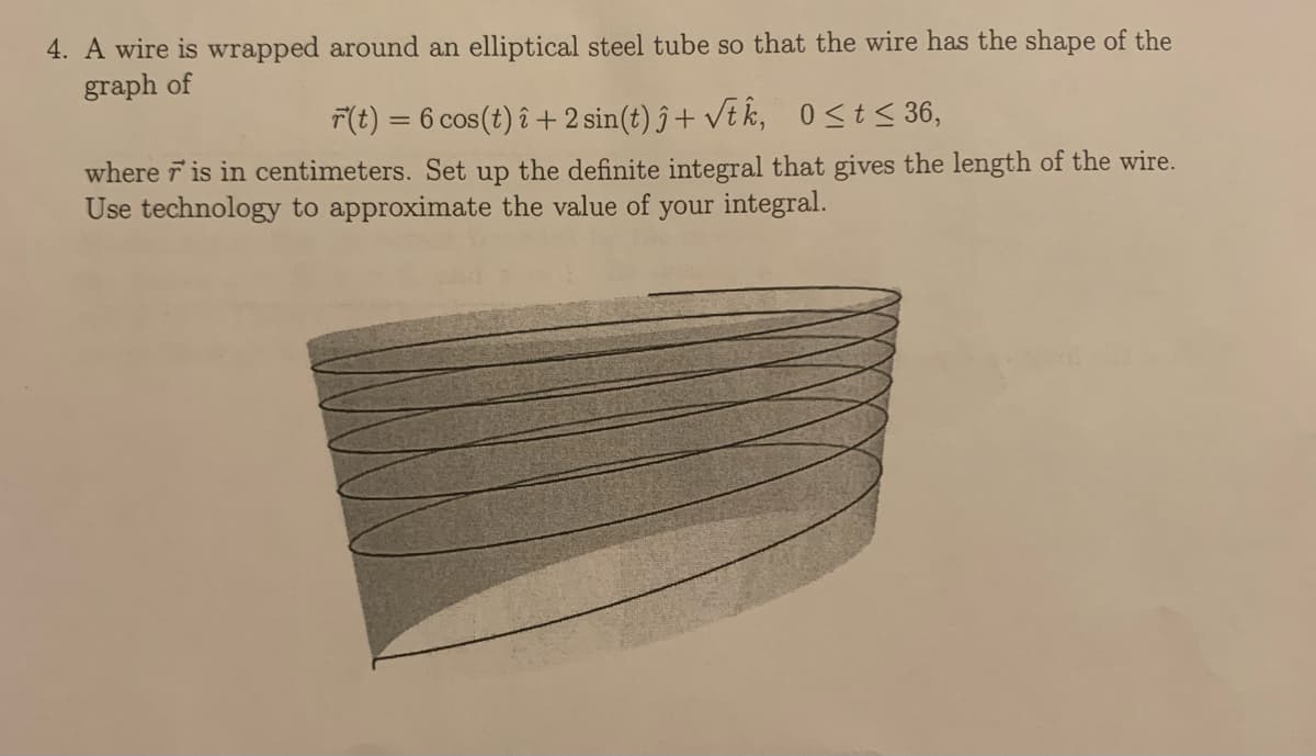 4. A wire is wrapped around an elliptical steel tube so that the wire has the shape of the
graph of
T(t) = 6 cos(t) î +2 sin(t) ĵ + vt k, 0St< 36,
%3D
where r is in centimeters. Set up the definite integral that gives the length of the wire.
Use technology to approximate the value of your integral.
