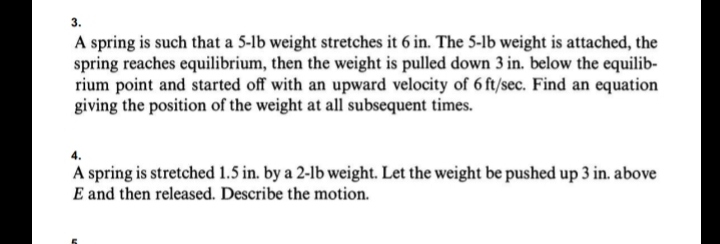 3.
A spring is such that a 5-lb weight stretches it 6 in. The 5-lb weight is attached, the
spring reaches equilibrium, then the weight is pulled down 3 in. below the equilib-
rium point and started off with an upward velocity of 6 ft/sec. Find an equation
giving the position of the weight at all subsequent times.
4.
A spring is stretched 1.5 in. by a 2-lb weight. Let the weight be pushed up 3 in. above
E and then released. Describe the motion.
