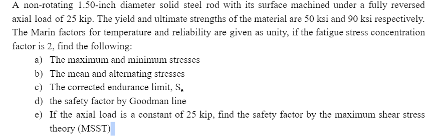 A non-rotating 1.50-inch diameter solid steel rod with its surface machined under a fully reversed
axial load of 25 kip. The yield and ultimate strengths of the material are 50 ksi and 90 ksi respectively.
The Marin factors for temperature and reliability are given as unity, if the fatigue stress concentration
factor is 2, find the following:
a) The maximum and minimum stresses
b) The mean and alternating stresses
c) The corrected endurance limit, S.
d) the safety factor by Goodman line
e) If the axial load is a constant of 25 kip, find the safety factor by the maximum shear stress
theory (MSST)
