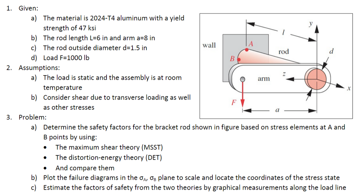 1. Given:
a) The material is 2024-T4 aluminum with a yield
strength of 47 ksi
b) The rod length L=6 in and arm a=8 in
c) The rod outside diameter d=1.5 in
wall
rod
d) Load F=1000 lb
2. Assumptions:
a) The load is static and the assembly is at room
arm
temperature
b) Consider shear due to transverse loading as well
F
as other stresses
a
3. Problem:
a) Determine the safety factors for the bracket rod shown in figure based on stress elements at A and
B points by using:
The maximum shear theory (MSST)
The distortion-energy theory (DET)
And compare them
b) Plot the failure diagrams in the oa, O3 plane to scale and locate the coordinates of the stress state
c) Estimate the factors of safety from the two theories by graphical measurements along the load line
