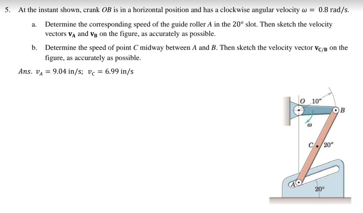 5.
At the instant shown, crank OB is in a horizontal position and has a clockwise angular velocity w = 0.8 rad/s.
Determine the corresponding speed of the guide roller A in the 20° slot. Then sketch the velocity
vectors VĄ and vVg on the figure, as accurately as possible.
а.
b.
Determine the speed of point C midway between A and B. Then sketch the velocity vector vc/B on the
figure, as accurately as possible.
Ans. va = 9.04 in/s; vc = 6.99 in/s
%3D
0 10"
OB
C./20"
20°
