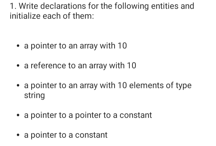 1. Write declarations for the following entities and
initialize each of them:
• a pointer to an array with 10
• a reference to an array with 10
• a pointer to an array with 10 elements of type
string
• a pointer to a pointer to a constant
• a pointer to a constant
