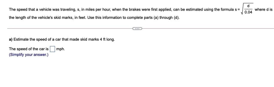 d
where d is
The speed that a vehicle was traveling, s, in miles per hour, when the brakes were first applied, can be estimated using the formula s=
0.04
the length of the vehicle's skid marks, in feet. Use this information to complete parts (a) through (d).
a) Estimate the speed of a car that made skid marks 4 ft long.
The speed of the car is
mph.
(Simplify your answer.)
