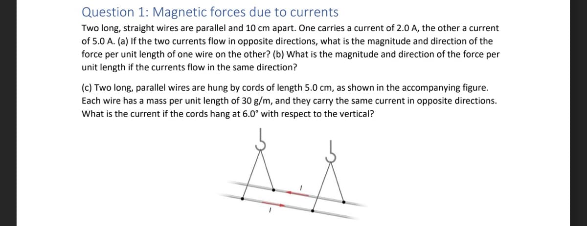 Question 1: Magnetic forces due to currents
Two long, straight wires are parallel and 10 cm apart. One carries a current of 2.0 A, the other a current
of 5.0 A. (a) If the two currents flow in opposite directions, what is the magnitude and direction of the
force per unit length of one wire on the other? (b) What is the magnitude and direction of the force per
unit length if the currents flow in the same direction?
(c) Two long, parallel wires are hung by cords of length 5.0 cm, as shown in the accompanying figure.
Each wire has a mass per unit length of 30 g/m, and they carry the same current in opposite directions.
What is the current if the cords hang at 6.0° with respect to the vertical?
1