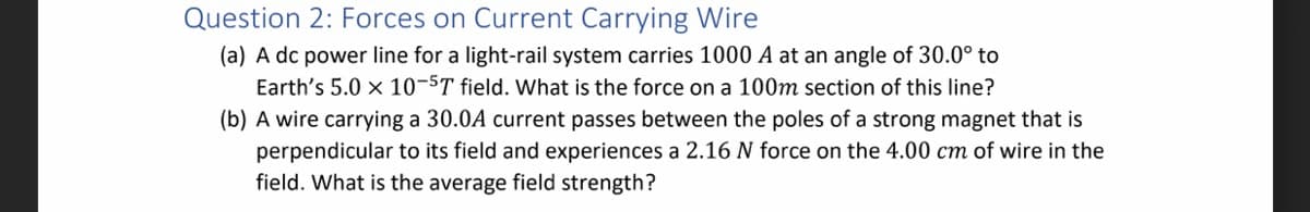 Question 2: Forces on Current Carrying Wire
(a) A dc power line for a light-rail system carries 1000 A at an angle of 30.0° to
Earth's 5.0 x 10-5T field. What is the force on a 100m section of this line?
(b) A wire carrying a 30.0A current passes between the poles of a strong magnet that is
perpendicular to its field and experiences a 2.16 N force on the 4.00 cm of wire in the
field. What is the average field strength?