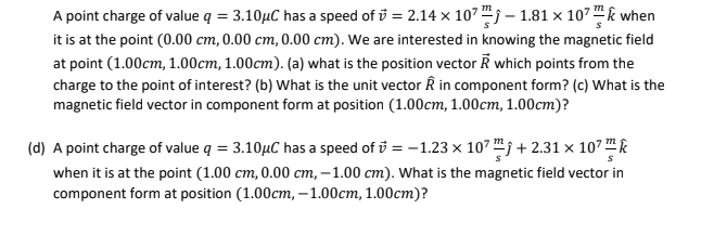 A point charge of value q = 3.10µC has a speed of v = 2.14 × 10²™ - 1.81 x 107 when
it is at the point (0.00 cm, 0.00 cm, 0.00 cm). We are interested in knowing the magnetic field
at point (1.00cm, 1.00cm, 1.00cm). (a) what is the position vector R which points from the
charge to the point of interest? (b) What is the unit vector Â in component form? (c) What is the
magnetic field vector in component form at position (1.00cm, 1.00cm, 1.00cm)?
(d) A point charge of value q = 3.10µC has a speed of = -1.23 × 10² +2.31 × 10²™
when it is at the point (1.00 cm, 0.00 cm, -1.00 cm). What is the magnetic field vector in
component form at position (1.00cm, -1.00cm, 1.00cm)?