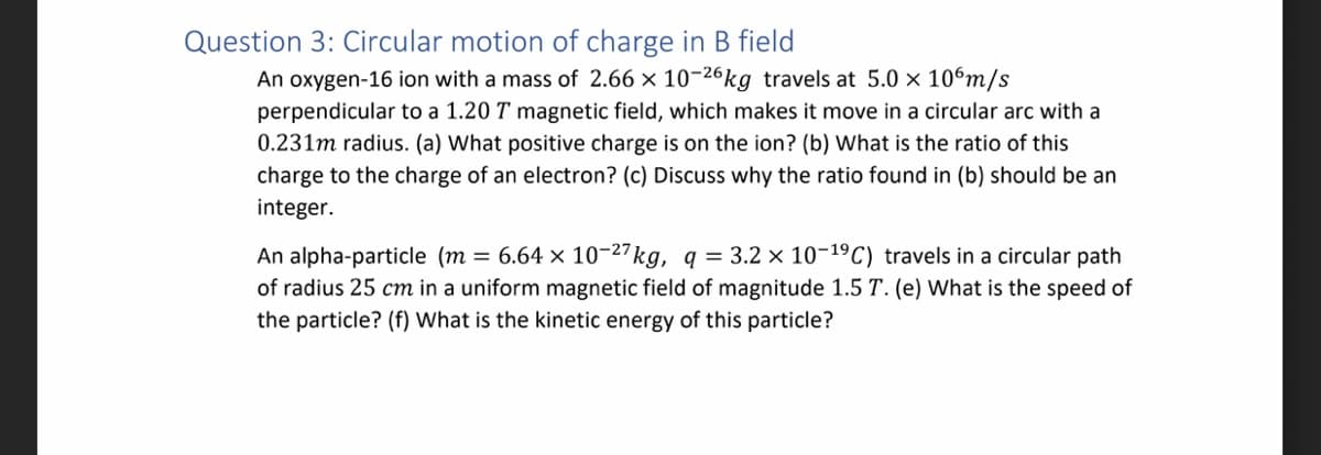 Question 3: Circular motion of charge in B field
An oxygen-16 ion with a mass of 2.66 x 10-26kg travels at 5.0 × 10 m/s
perpendicular to a 1.20 T magnetic field, which makes it move in a circular arc with a
0.231m radius. (a) What positive charge is on the ion? (b) What is the ratio of this
charge to the charge of an electron? (c) Discuss why the ratio found in (b) should be an
integer.
An alpha-particle (m= 6.64 x 10-27 kg, q = 3.2 × 10-1⁹ C) travels in a circular path
of radius 25 cm in a uniform magnetic field of magnitude 1.5 T. (e) What is the speed of
the particle? (f) What is the kinetic energy of this particle?
