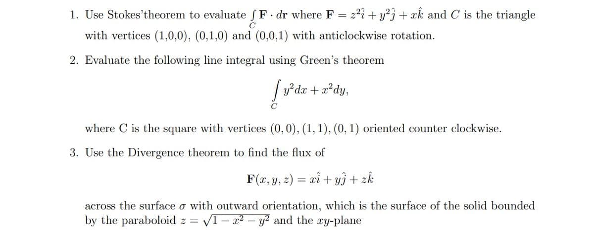 1. Use Stokes'theorem to evaluate F. dr where F = z²i + y² + xk and C is the triangle
с
with vertices (1,0,0), (0,1,0) and (0,0,1) with anticlockwise rotation.
2. Evaluate the following line integral using Green's theorem
y²dx + x²dy,
C
where C is the square with vertices (0, 0), (1, 1), (0, 1) oriented counter clockwise.
3. Use the Divergence theorem to find the flux of
F(x, y, z) = xi + y) + zk
across the surface o with outward orientation, which is the surface of the solid bounded
by the paraboloid z = √1-x² - y² and the xy-plane