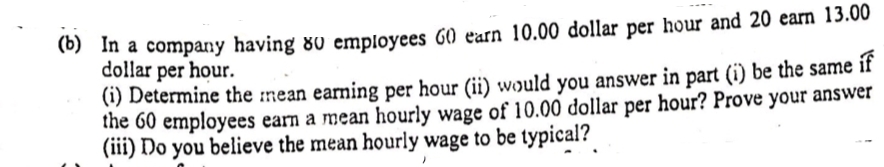 In a company having 80 employees G0 earn 10.00 dollar per hour and 20 earn 13.00
dollar per hour.
(1) Determine the :mean earning per hour (ii) would you answer in part (i) be the same if
the 60 employees earn a mean hourly wage of 10.00 dollar per hour? Prove your answer
(iii) Do you believe the mean hourly wage to be typical?

