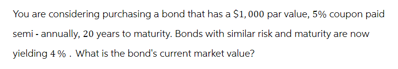 You are considering purchasing a bond that has a $1,000 par value, 5% coupon paid
semi-annually, 20 years to maturity. Bonds with similar risk and maturity are now
yielding 4%. What is the bond's current market value?