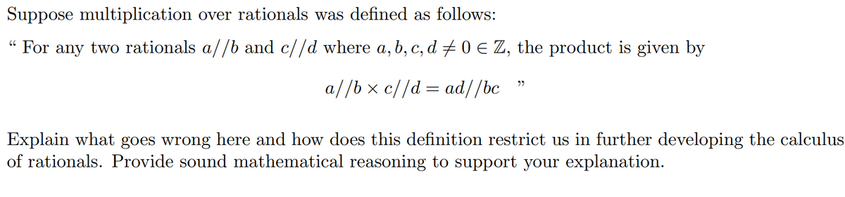 Suppose multiplication over rationals was defined as follows:
“ For any two rationals a//b and c//d where a,b, c, d + 0 € Z, the product is given by
a//b x c//d = ad//bc
Explain what goes wrong here and how does this definition restrict us in further developing the calculus
of rationals. Provide sound mathematical reasoning to support your explanation.
