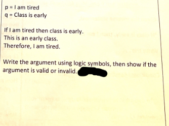 p = I am tired
q = Class is early
If I am tired then class is early.
This is an early class.
Therefore, I am tired.
Write the argument using logic symbols, then show if the
argument is valid or invalid.
