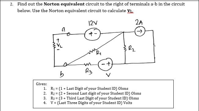 2. Find out the Norton equivalent circuit to the right of terminals a-b in the circuit
below. Use the Norton equivalent circuit to calculate VL.
12V
2A
Given:
1. R1 = (1 + Last Digit of your Student ID) Ohms
2. R2 = (2 + Second Last digit of your Student ID) Ohms
3. R3 = (3 + Third Last Digit of your Student ID) Ohms
V = (Last Three Digits of your Student ID) Volts
%3D
4.
