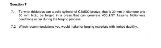 Question 7
7.1 To what thickness can a solid cylinder of C38500 bronze, that is 30 mm in diameter and
60 mm high, be forged in a press that can generate 450 kN? Assume frictionless
conditions occur during the forging process.
7.2 Which recommendations you would make for forging materials with limited ductility.
