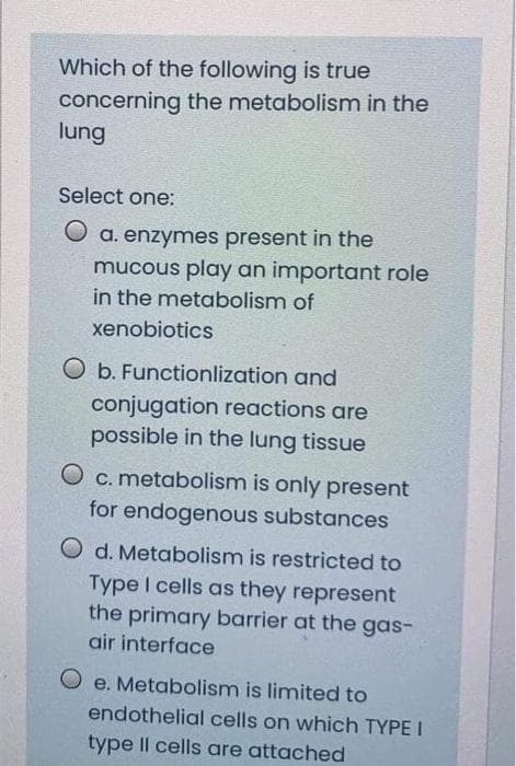 Which of the following is true
concerning the metabolism in the
lung
Select one:
O a. enzymes present in the
mucous play an important role
in the metabolism of
xenobiotics
O b. Functionlization and
conjugation reactions are
possible in the lung tissue
O c. metabolism is only present
for endogenous substances
O d. Metabolism is restricted to
Type I cells as they represent
the primary barrier at the gas-
air interface
O e. Metabolism is limited to
endothelial cells on which TYPE I
type Il cells are attached
