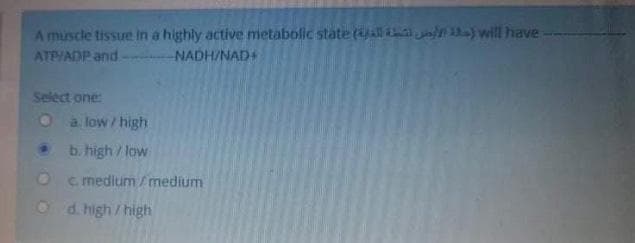 A muscle tissue in a highly active metabolic state ( n ) will have
ATP/ADP and
NADH/NAD+
Select one:
O a low/high
b. high/low
c medium /medium
d. high / high
