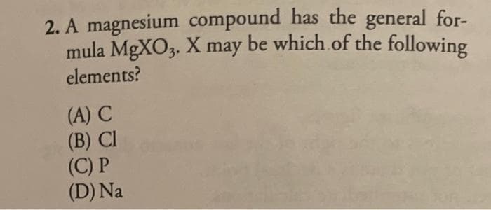 2. A magnesium compound has the general for-
mula MgXO3. X may be which of the following
elements?
(A) C
(B) CI
(C) P
(D) Na