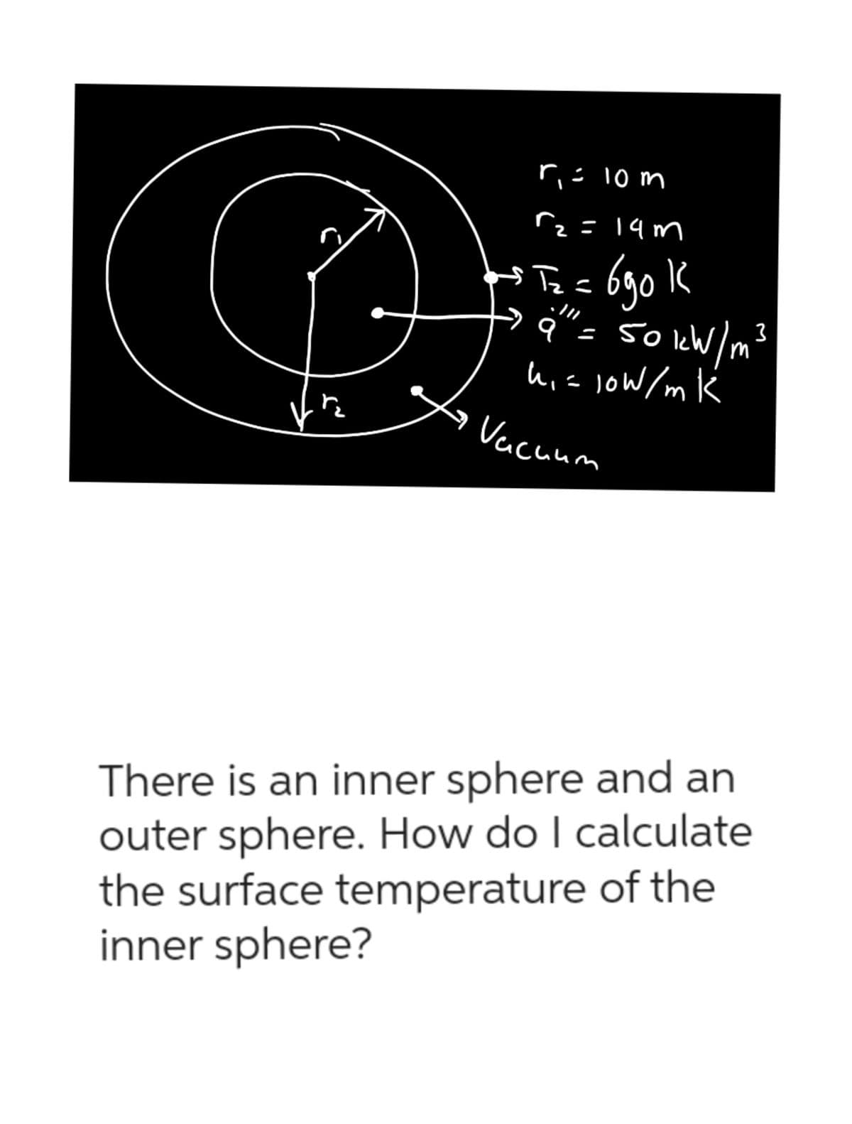 B
ņ
r₁ = 10 m
r₂ =14m
2
$Tz=
к
3
ITZ= 690 1
' 9" = 50 kW/m²³
h₁ = 10W/mK
Vacuum
There is an inner sphere and an
outer sphere. How do I calculate
the surface temperature of the
inner sphere?