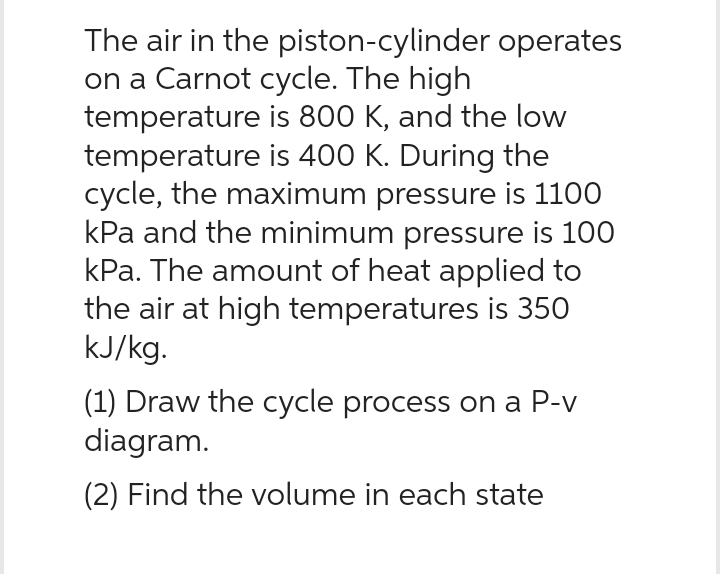 The air in the
piston-cylinder operates
on a Carnot cycle. The high
temperature is 800 K, and the low
temperature is 400 K. During the
cycle, the maximum pressure is 1100
kPa and the minimum pressure is 100
kPa. The amount of heat applied to
the air at high temperatures is 350
kJ/kg.
(1) Draw the cycle process on a P-v
diagram.
(2) Find the volume in each state