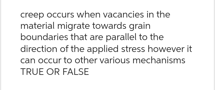 creep occurs when vacancies in the
material migrate towards grain
boundaries that are parallel to the
direction of the applied stress however it
can occur to other various mechanisms
TRUE OR FALSE