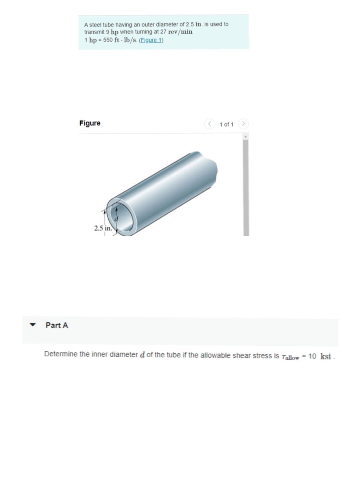 Part A
A steel tube having an outer diameter of 2.5 in. is used to
transmit 9 hp when turning at 27 rev/min.
1 hp = 550 ft-lb/s. (Figure 1)
Figure
2.5 in.
< 1 of 1
>
Determine the inner diameter d of the tube if the allowable shear stress is Tallow = 10 ksi.