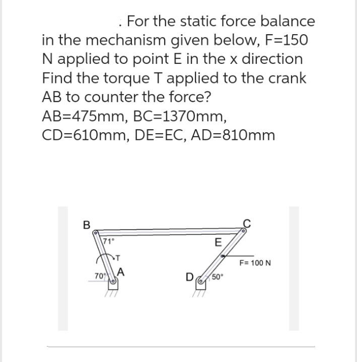 For the static force balance
in the mechanism given below, F=150
N applied to point E in the x direction
Find the torque T applied to the crank
AB to counter the force?
AB=475mm, BC=1370mm,
CD=610mm, DE=EC, AD=810mm
B
70%
A
D
E
50°
F= 100 N