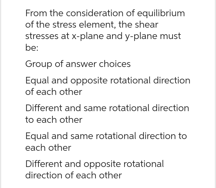 From the consideration of equilibrium
of the stress element, the shear
stresses at x-plane and y-plane must
be:
Group of answer choices
Equal and opposite rotational direction
of each other
Different and same rotational direction
to each other
Equal and same rotational direction to
each other
Different and opposite rotational
direction of each other