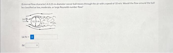 (External flow character) A 0.23-m-diameter soccer ball moves through the air with a speed of 10 m/s. Would the flow around the ball
be classified as low, moderate, or large Reynolds number flow?
10
(a) Re-
(b)
0.23 m
0