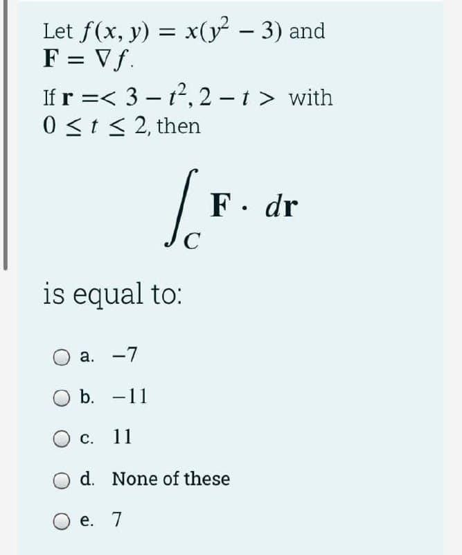 -
Let f(x, y) = x(y² − 3) and
F = Vf.
If r =< 3-1²,2-1 > with
0 ≤ t ≤ 2, then
[.F.
F. dr
C
is equal to:
a. -7
b. -11
11
None of these
O c.
d.
O e. 7