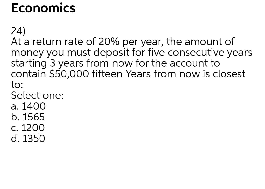 Economics
24)
At a return rate of 20% per year, the amount of
money you must deposit for five consecutive years
starting 3 years from now for the account to
contain $50,000 fifteen Years from now is closest
to:
Select one:
а. 1400
b. 1565
С. 1200
d. 1350
