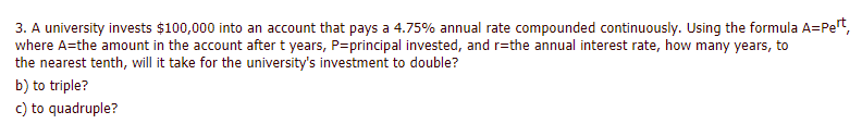 3. A university invests $100,000 into an account that pays a 4.75% annual rate compounded continuously. Using the formula A=Pet,
where A=the amount in the account after t years, P=principal invested, and r=the annual interest rate, how many years, to
the nearest tenth, will it take for the university's investment to double?
b) to triple?
c) to quadruple?
