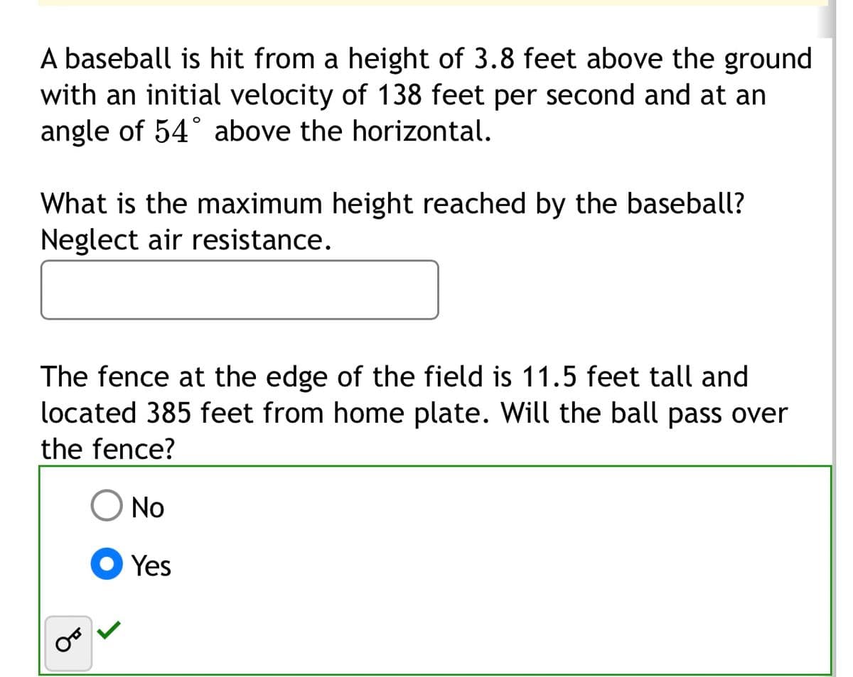 A baseball is hit from a height of 3.8 feet above the ground
with an initial velocity of 138 feet per second and at an
angle of 54° above the horizontal.
What is the maximum height reached by the baseball?
Neglect air resistance.
The fence at the edge of the field is 11.5 feet tall and
located 385 feet from home plate. Will the ball pass over
the fence?
No
Yes
من