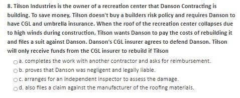 8. Tilson Industries is the owner of a recreation center that Danson Contracting is
building. To save money, Tilson doesn't buy a builders risk policy and requires Danson to
have CGL and umbrella insurance. When the roof of the recreation center collapses due
to high winds during construction, Tilson wants Danson to pay the costs of rebuilding it
and files a suit against Danson. Danson's CGL insurer agrees to defend Danson. Tilson
will only receive funds from the CGL insurer to rebuild if Tilson
a. completes the work with another contractor and asks for reimbursement.
b. proves that Danson was negligent and legally liable.
Oc. arranges for an independent inspector to assess the damage.
od. also files a claim against the manufacturer of the roofing materials.
