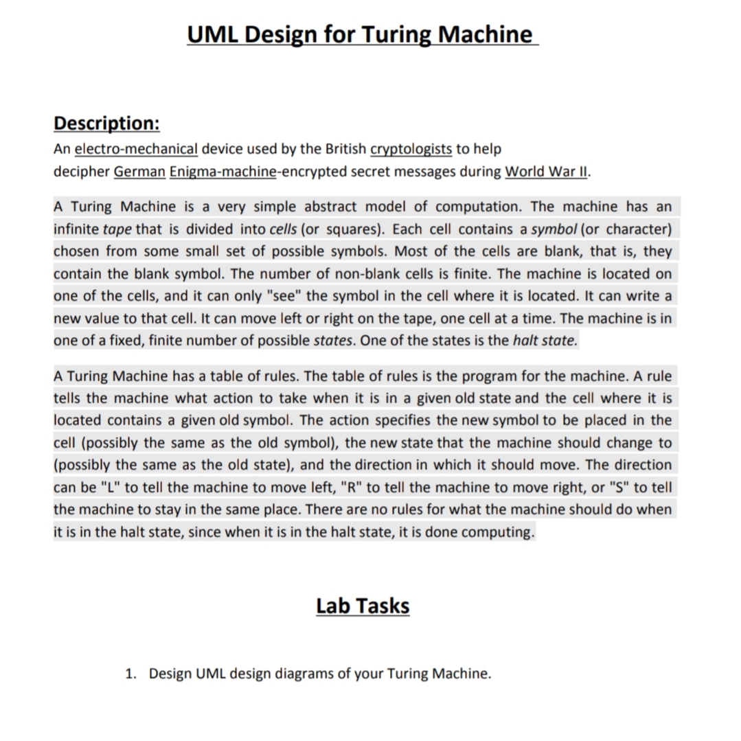 UML Design for Turing Machine
Description:
An electro-mechanical device used by the British cryptologists to help
decipher German Enigma-machine-encrypted secret messages during World War II.
A Turing Machine is a very simple abstract model of computation. The machine has an
infinite tape that is divided into cells (or squares). Each cell contains a symbol (or character)
chosen from some small set of possible symbols. Most of the cells are blank, that is, they
contain the blank symbol. The number of non-blank cells is finite. The machine is located on
one of the cells, and it can only "see" the symbol in the cell where it is located. It can write a
new value to that cell. It can move left or right on the tape, one cell at a time. The machine is in
one of a fixed, finite number of possible states. One of the states is the halt state.
A Turing Machine has a table of rules. The table of rules is the program for the machine. A rule
tells the machine what action to take when it is in a given old state and the cell where it is
located contains a given old symbol. The action specifies the new symbol to be placed in the
cell (possibly the same as the old symbol), the new state that the machine should change to
(possibly the same as the old state), and the direction in which it should move. The direction
can be "L" to tell the machine to move left, "R" to tell the machine to move right, or "S" to tell
the machine to stay in the same place. There are no rules for what the machine should do when
it is in the halt state, since when it is in the halt state, it is done computing.
Lab Tasks
1. Design UML design diagrams of your Turing Machine.

