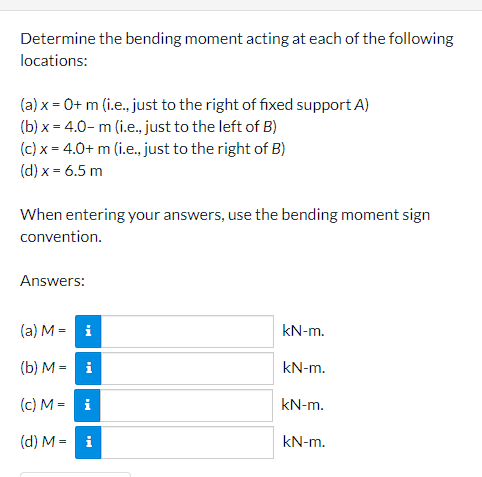 Determine the bending moment acting at each of the following
locations:
(a) x = 0+ m (i.e., just to the right of fixed support A)
(b) x = 4.0- m (i.e., just to the left of B)
(c) x = 4.0+ m (i.e., just to the right of B)
(d) x = 6.5 m
When entering your answers, use the bending moment sign
convention.
Answers:
(a) M = i
kN-m.
(b) M = i
kN-m.
(c) M = i
kN-m.
(d) M = i
kN-m.

