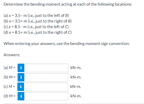 Determine the bending moment acting at each of the following locations:
(a) x = 3.5- m (i.e., just to the left of B)
(b) x = 3.5+ m (i.e., just to the right of B)
(c) x = 8.5- m (i.e., just to the left of C)
(d) x = 8.5+ m (i.e., just to the right of C)
When entering your answers, use the bending moment sign convention.
Answers:
(a) M = i
kN-m.
(b) M = i
kN-m.
(c) M = i
kN-m.
(d) M = i
kN-m.
