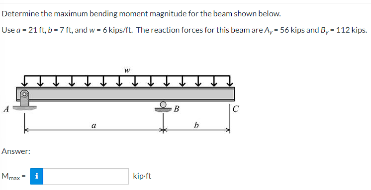 Determine the maximum bending moment magnitude for the beam shown below.
Use a = 21 ft, b = 7 ft, and w = 6 kips/ft. The reaction forces for this beam are A, = 56 kips and B, = 112 kips.
В
a
Answer:
Mmax = i
kip-ft
