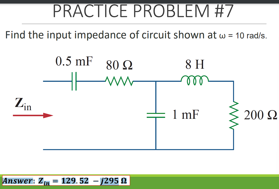 PRACTICE PROBLEM #7
Find the input impedance of circuit shown at w = 10 rad/s.
0.5 mF
80 Q
8 H
ll
Zin
1 mF
200 2
Answer: Z
= 129. 52 -j295 N
in
