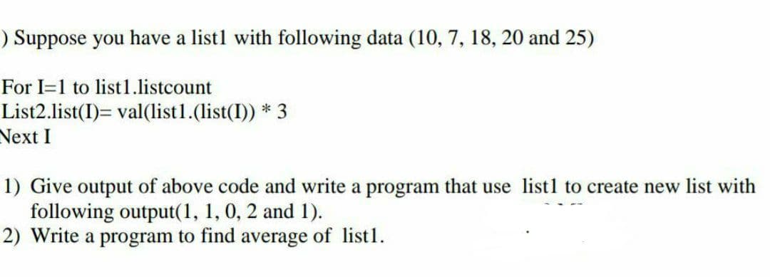 ) Suppose you have a list1 with following data (10, 7, 18, 20 and 25)
For I=1 to list 1.listcount
List2.list(I)= val(list1.(list(I)) * 3
Next I
1) Give output of above code and write a program that use list1 to create new list with
following output(1, 1, 0, 2 and 1).
2) Write a program to find average of list1.