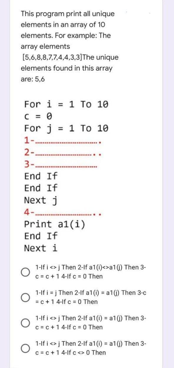 This program print all unique
elements in an array of 10
elements. For example: The
array elements
[5,6,8,8,7,7,4,4,3,3] The unique
elements found in this array
are: 5,6
For i = 1 To 10
C = 0
For j
1-
2-
=
3-.
End If
End If
Next j
4-.
1 Το 10
************
Print al(i)
End If
Next i
1-If i <> j Then 2-lf a1 (i)<>a1 (i) Then 3-
c = c + 1 4-lf c = 0 Then
1-If i = j Then 2-lf a1 (i) = a1(i) Then 3-c
= c + 1 4-lf c = 0 Then
1-If i <> j Then 2-lf a1 (i) = a1 (j) Then 3-
c = c + 1 4-lf c = 0 Then
1-If i <> j Then 2-lf a1 (i) = a1 (j) Then 3-
c = c + 1 4-lf c <> 0 Then