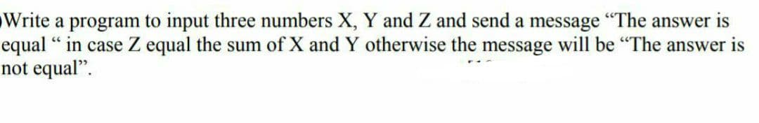 Write a program to input three numbers X, Y and Z and send a message "The answer is
equal "in case Z equal the sum of X and Y otherwise the message will be "The answer is
not equal".