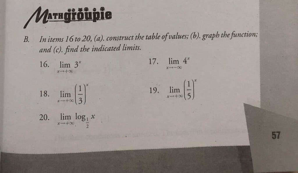 MATHGtöupie
In items 16 to 20, (a). construct the table of values; (b). graph the function3;
and (c). find the indicated limits.
В.
16. lim 3*
17.
lim 4*
X -00
メ→+
19.
lim
18.
lim
x+o0 3
lim log, x
x+00
20.
57
