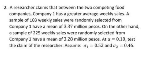 2. A researcher claims that between the two competing food
companies, Company 1 has a greater average weekly sales. A
sample of 103 weekly sales were randomly selected from
Company 1 have a mean of 3.37 million pesos. On the other hand,
a sample of 225 weekly sales were randomly selected from
Company 2 have a mean of 3.28 million pesos. At a = 0.10, test
the claim of the researcher. Assume: o1 = 0.52 and o2 = 0.46.
