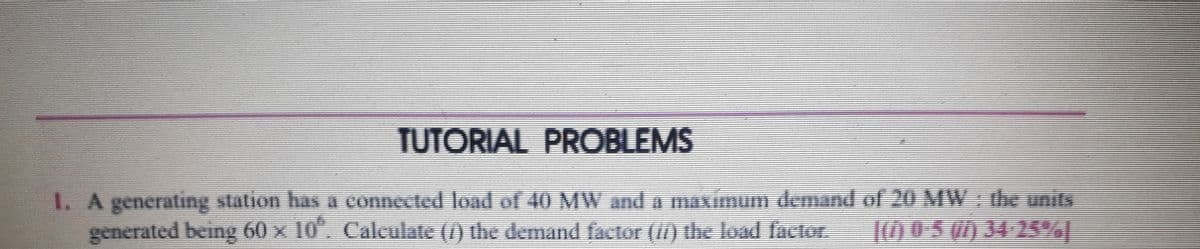 TUTORIAL PROBLEMS
1. A generating station has A connected load of 40 MW and a maximum demand of 20 MW the units
generated being 60 x 10. Caleulate (1) the demand factor (II) the load factor.
10 05 0) 34 25%|
