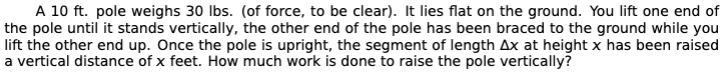 A 10 ft. pole weighs 30 Ibs. (of force, to be clear). It lies flat on the ground. You lift one end of
the pole until it stands vertically, the other end of the pole has been braced to the ground while you
lift the other end up. Once the pole is upright, the segment of length Ax at height x has been raised
a vertical distance of x feet. How much work is done to raise the pole vertically?
