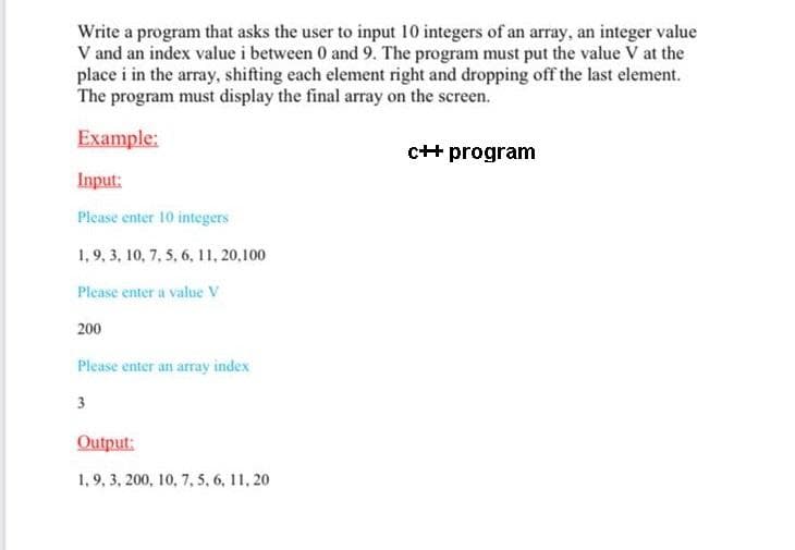 Write a program that asks the user to input 10 integers of an array, an integer value
V and an index value i between 0 and 9. The program must put the value V at the
place i in the array, shifting each element right and dropping off the last element.
The program must display the final array on the screen.
Example:
c++ program
Input:
Please enter 10 integers
1,9, 3, 10, 7, 5, 6, 11, 20,100
Please enter a value V
200
Please enter an array index
3
Output:
1, 9, 3, 200, 10, 7, 5, 6, 11, 20
